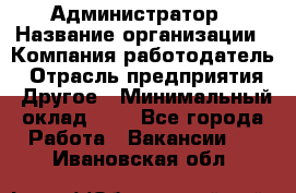 Администратор › Название организации ­ Компания-работодатель › Отрасль предприятия ­ Другое › Минимальный оклад ­ 1 - Все города Работа » Вакансии   . Ивановская обл.